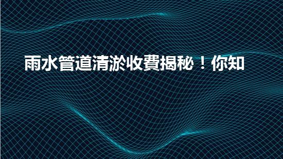 雨水管道清淤收費揭秘！你知道咸寧的收費標準嗎？